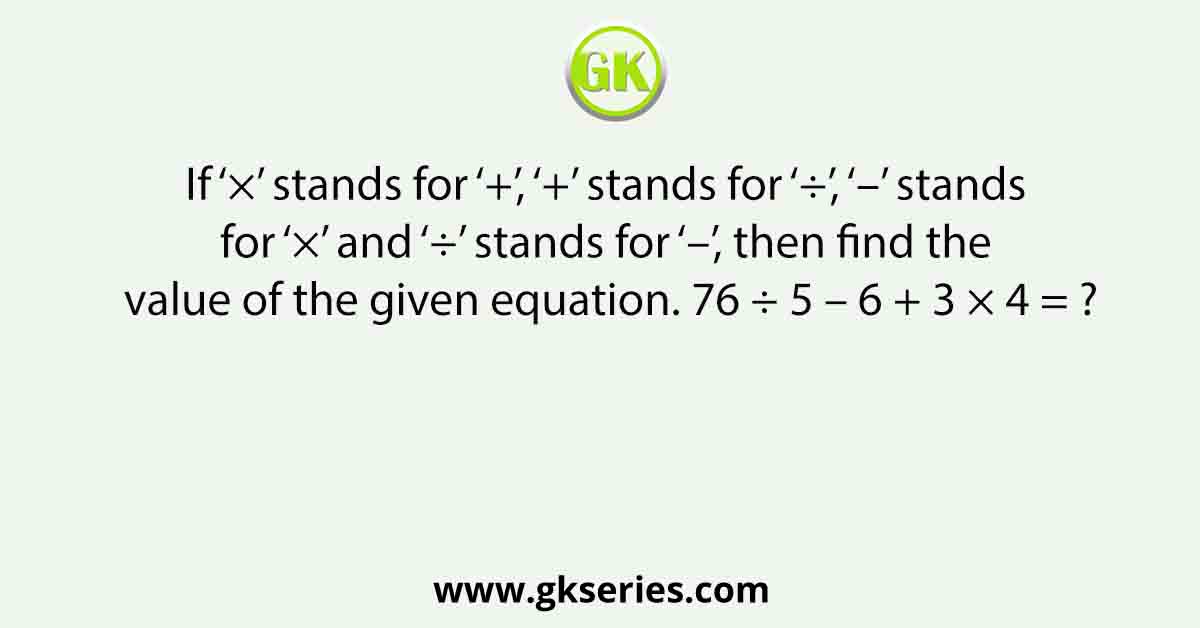 If ‘×’ stands for ‘+’, ‘+’ stands for ‘÷’, ‘–’ stands for ‘×’ and ‘÷’ stands for ‘–’, then find the value of the given equation. 76 ÷ 5 – 6 + 3 × 4 = ?