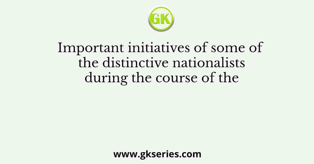 Important initiatives of some of the distinctive nationalists during the course of the