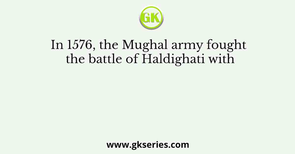 In 1576, the Mughal army fought the battle of Haldighati with