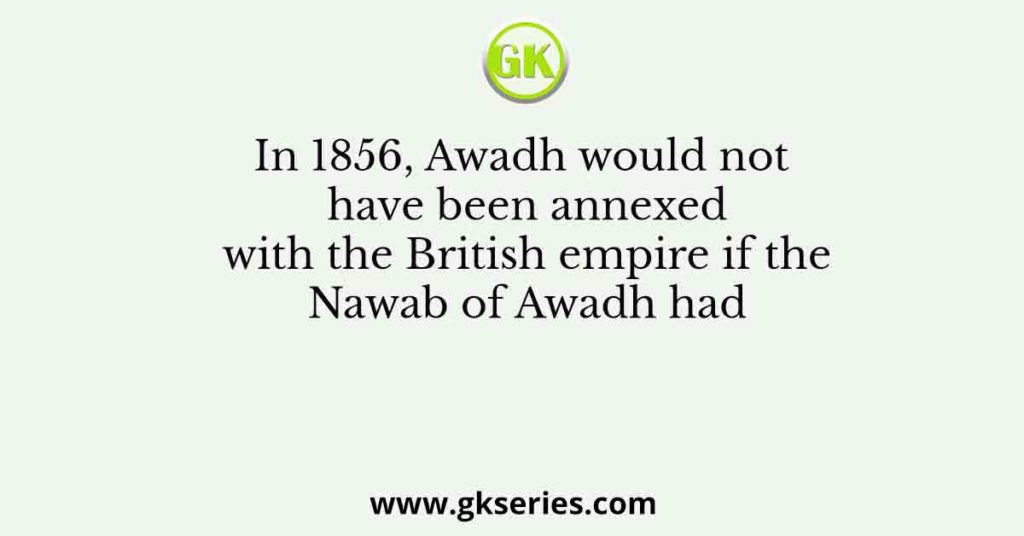 In 1856, Awadh would not have been annexed with the British empire if the Nawab of Awadh had