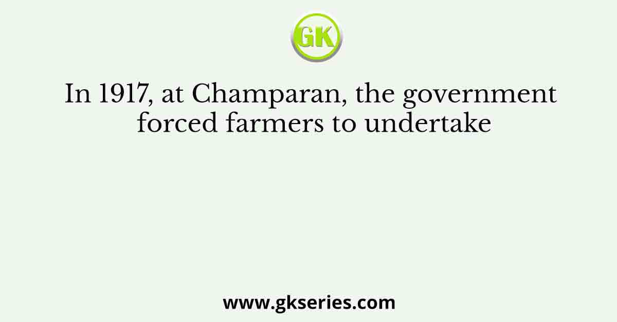 In 1917, at Champaran, the government forced farmers to undertake