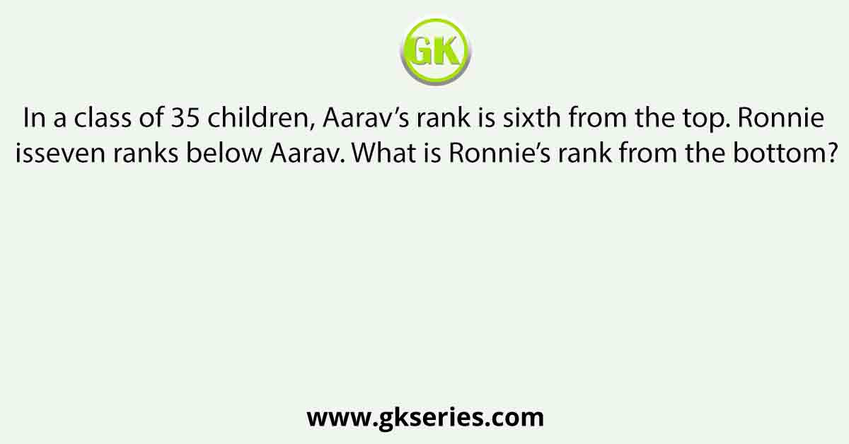 In a class of 35 children, Aarav’s rank is sixth from the top. Ronnie isseven ranks below Aarav. What is Ronnie’s rank from the bottom?
