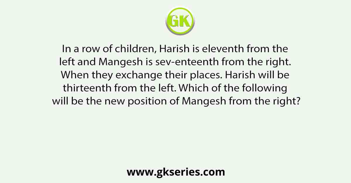 In a row of children, Harish is eleventh from the left and Mangesh is sev-enteenth from the right. When they exchange their places. Harish will be thirteenth from the left. Which of the following will be the new position of Mangesh from the right?