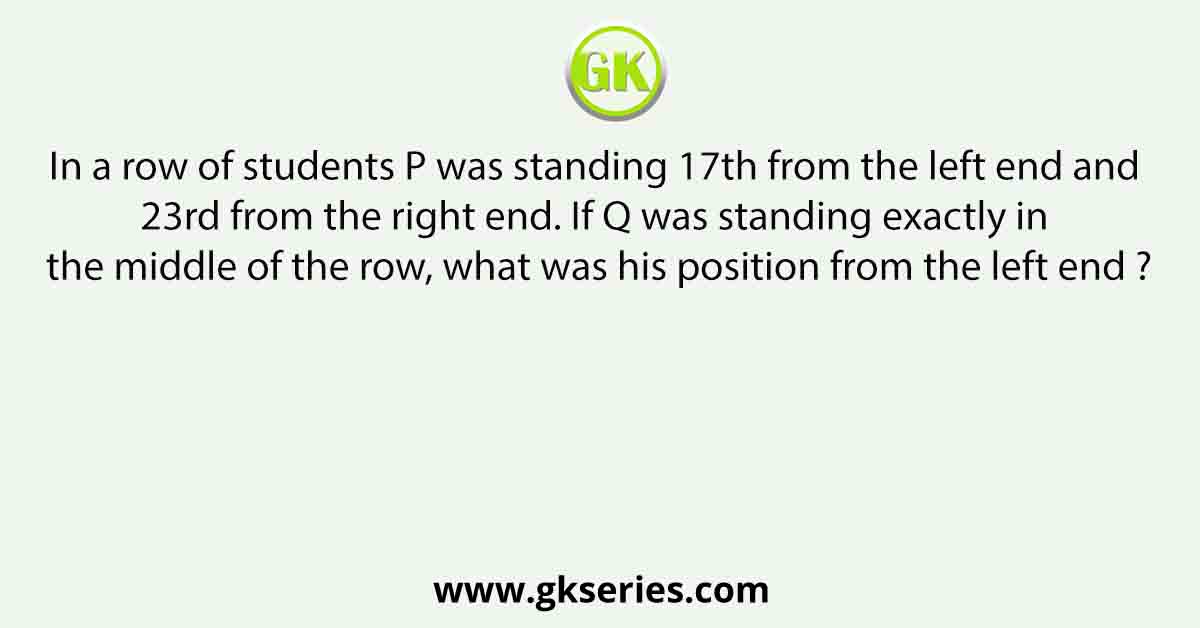 In a row of students P was standing 17th from the left end and 23rd from the right end. If Q was standing exactly in the middle of the row, what was his position from the left end ?