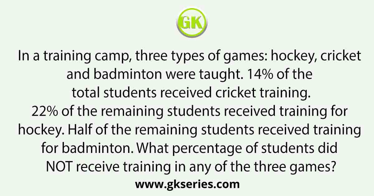 In a training camp, three types of games: hockey, cricket and badminton were taught. 14% of the total students received cricket training. 22% of the remaining students received training for hockey. Half of the remaining students received training for badminton. What percentage of students did NOT receive training in any of the three games?