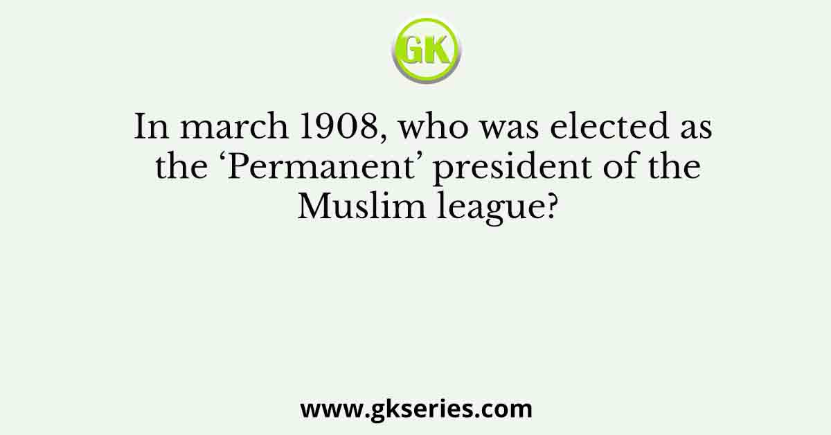 In march 1908, who was elected as the ‘Permanent’ president of the Muslim league?