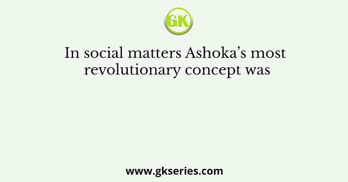 In social matters Ashoka’s most revolutionary concept was