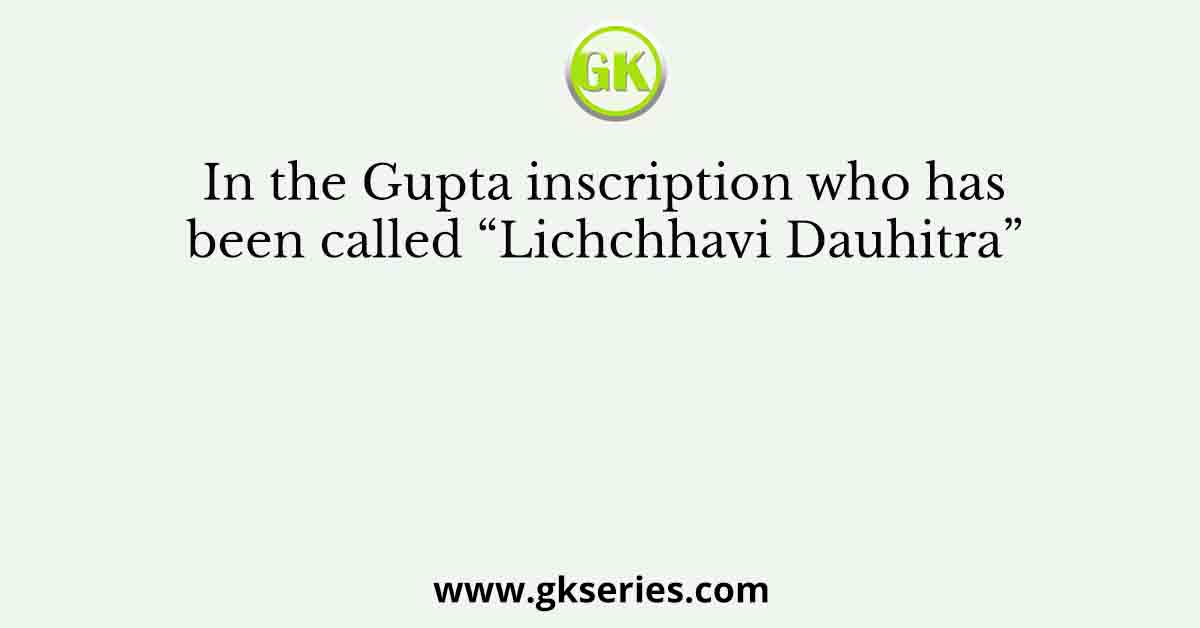 In the Gupta inscription who has been called “Lichchhavi Dauhitra”
