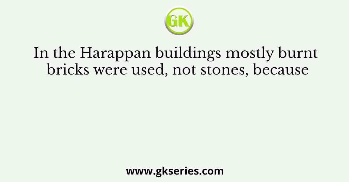 In the Harappan buildings mostly burnt bricks were used, not stones, because