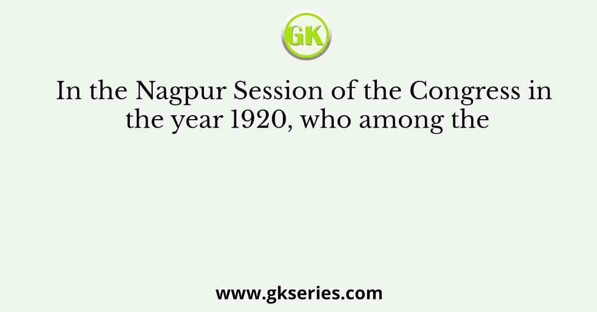 In the Nagpur Session of the Congress in the year 1920, who among the