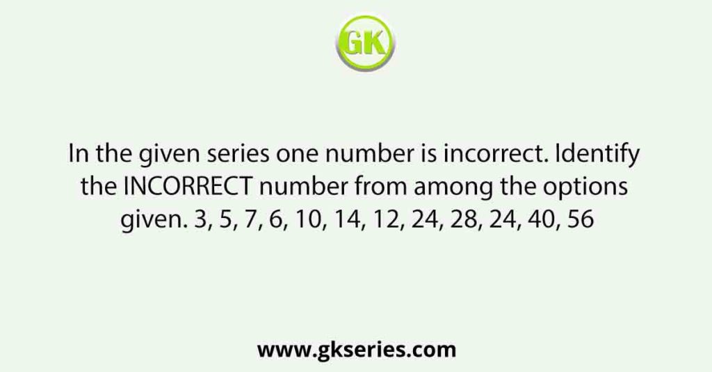 In the given series one number is incorrect. Identify the INCORRECT number from among the options given. 3, 5, 7, 6, 10, 14, 12, 24, 28, 24, 40, 56