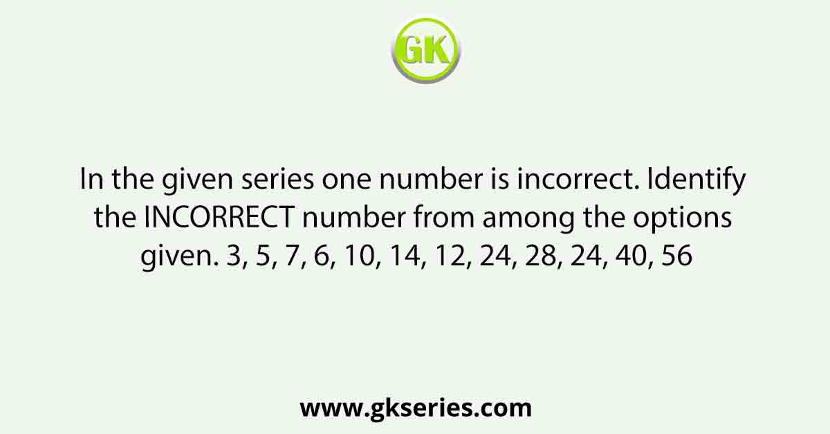 In the given series one number is incorrect. Identify the INCORRECT number from among the options given. 3, 5, 7, 6, 10, 14, 12, 24, 28, 24, 40, 56