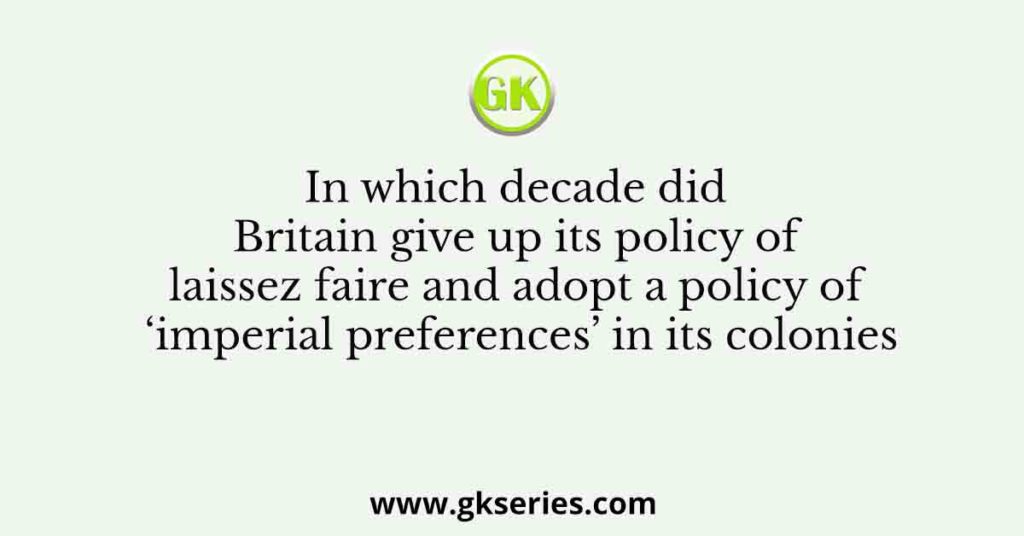 In which decade did Britain give up its policy of laissez faire and adopt a policy of ‘imperial preferences’ in its colonies