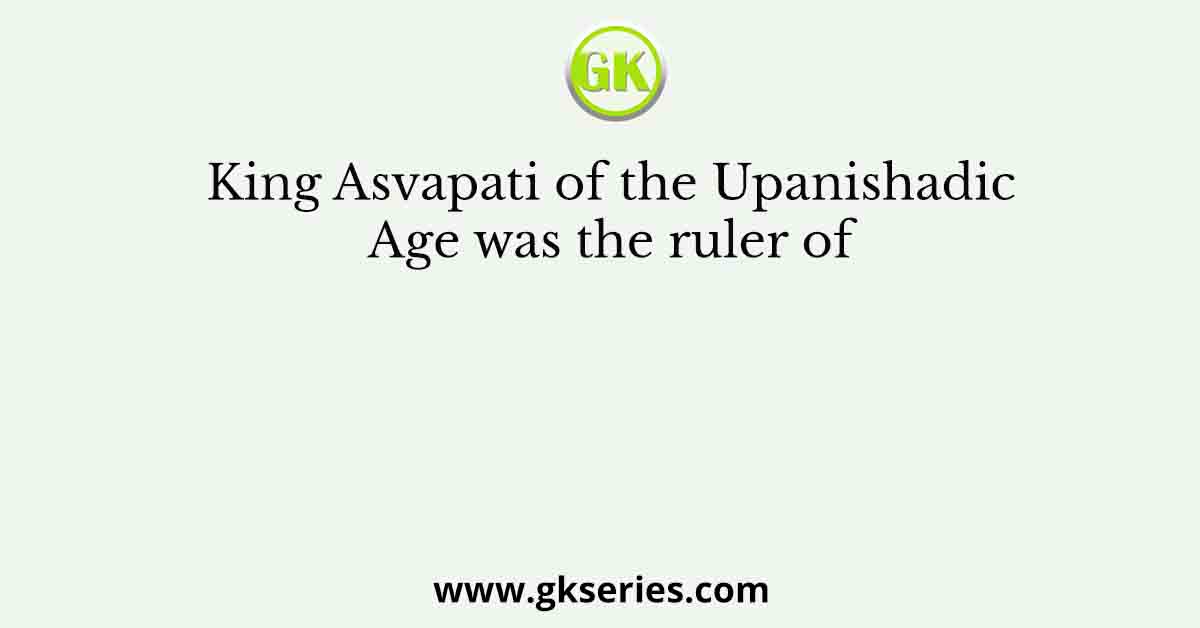 King Asvapati of the Upanishadic Age was the ruler of