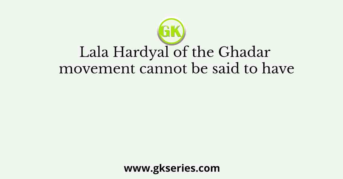 Lala Hardyal of the Ghadar movement cannot be said to have