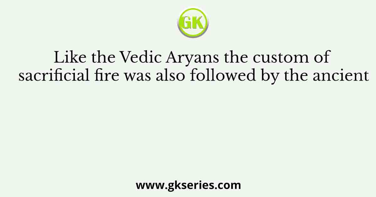 Like the Vedic Aryans the custom of sacrificial fire was also followed by the ancient