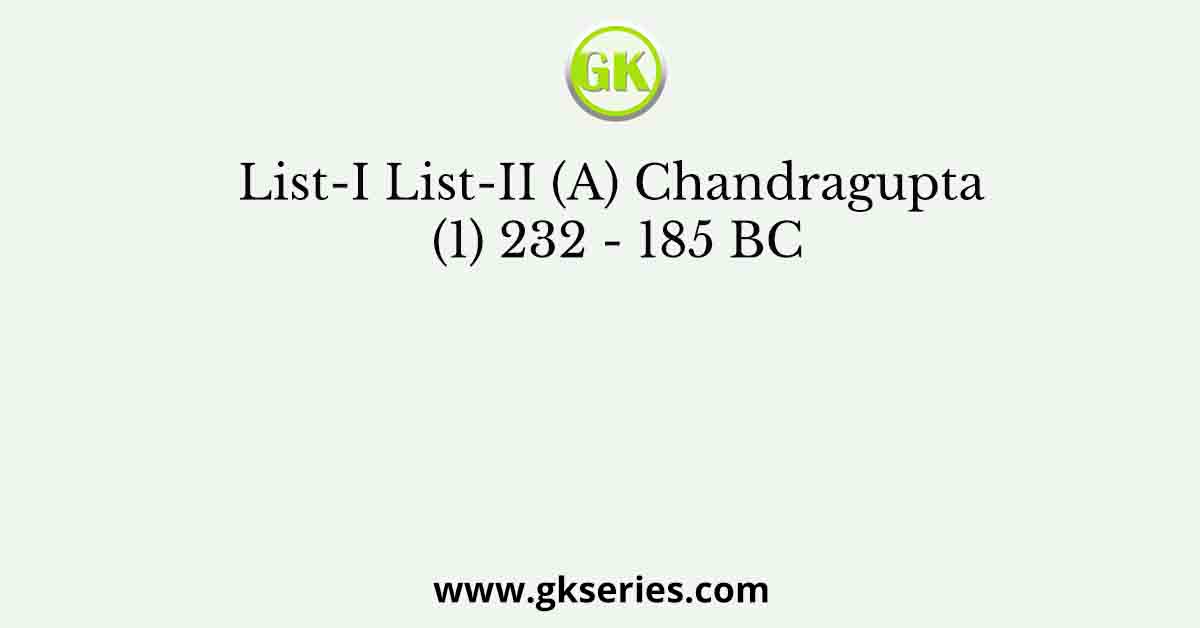 List-I List-II (A) Chandragupta (1) 232 - 185 BC