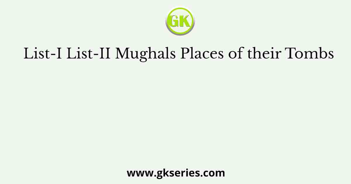 List-I List-II Mughals Places of their Tombs