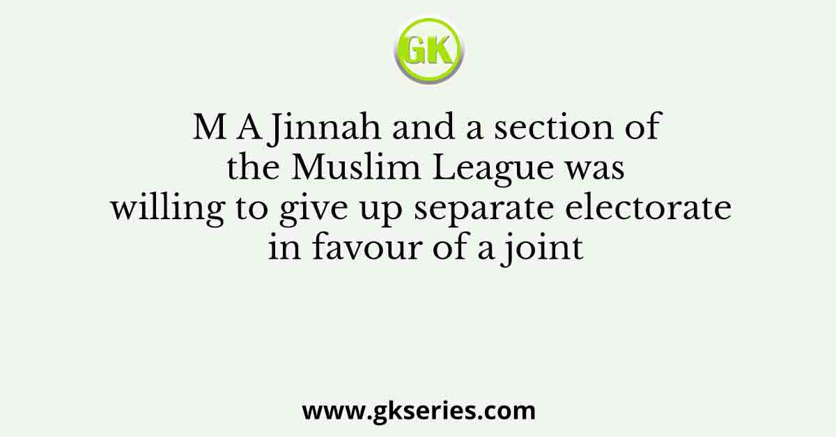 M A Jinnah and a section of the Muslim League was willing to give up separate electorate in favour of a joint