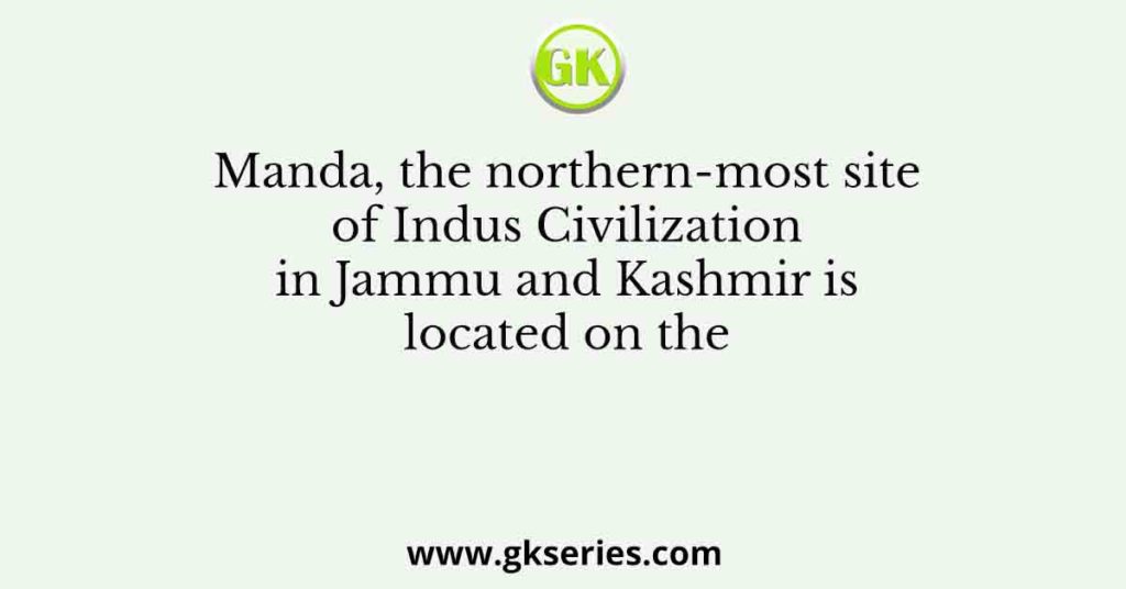 Manda, the northern-most site of Indus Civilization in Jammu and Kashmir is located on the