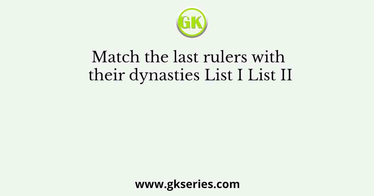 Match the last rulers with their dynasties List I List II