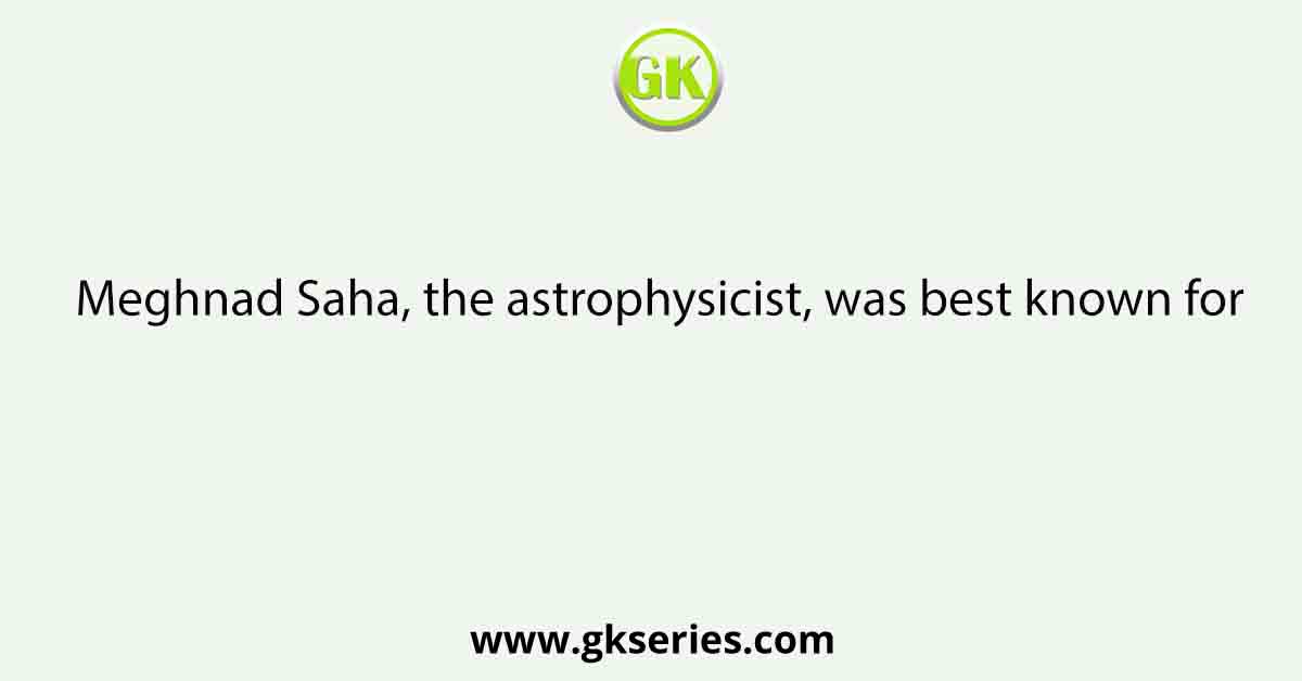 Meghnad Saha, the astrophysicist, was best known for