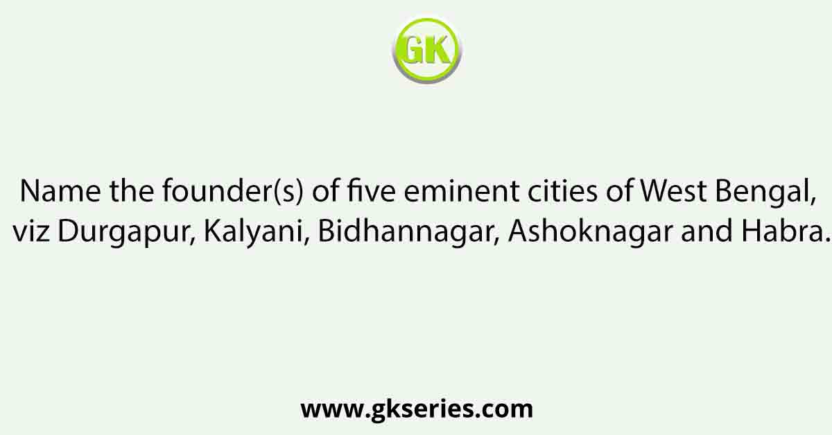 Name the founder(s) of five eminent cities of West Bengal, viz Durgapur, Kalyani, Bidhannagar, Ashoknagar and Habra.