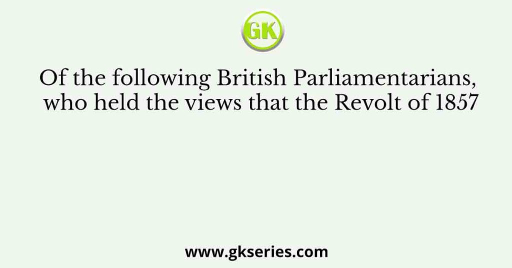 Of the following British Parliamentarians, who held the views that the Revolt of 1857