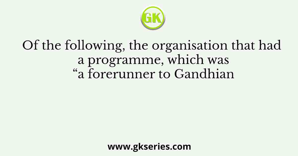 Of the following, the organisation that had a programme, which was “a forerunner to Gandhian
