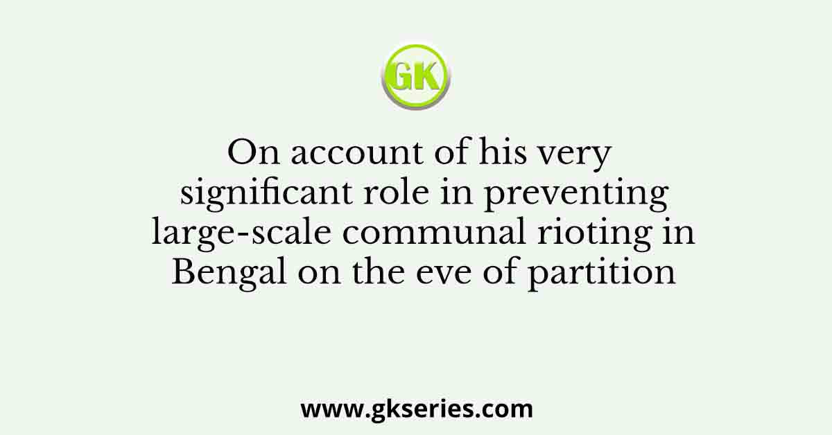 On account of his very significant role in preventing large-scale communal rioting in Bengal on the eve of partition