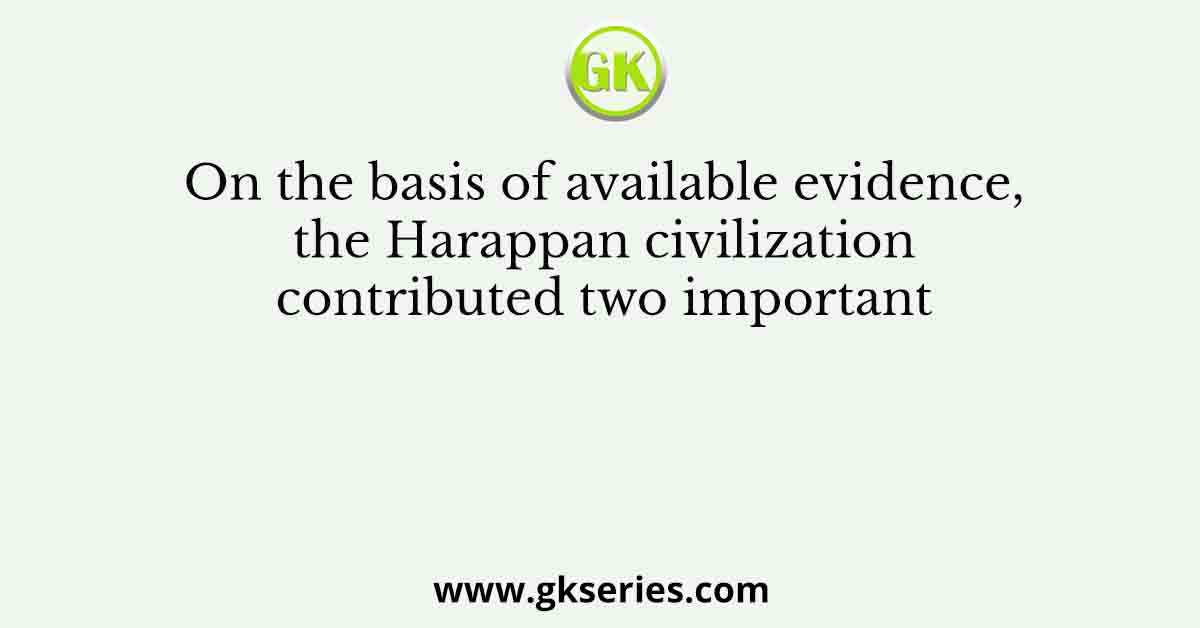 On the basis of available evidence, the Harappan civilization contributed two important