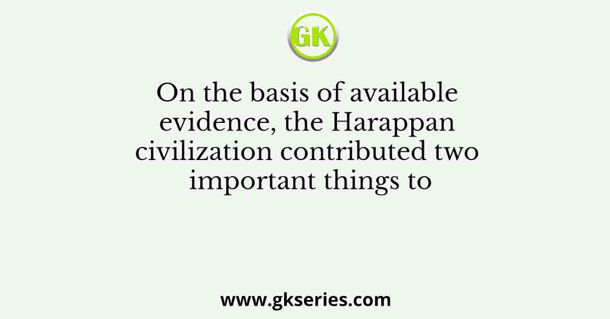 On the basis of available evidence, the Harappan civilization contributed two important things to