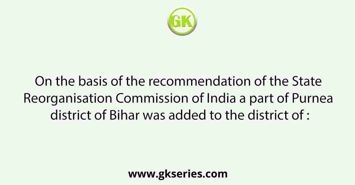 On the basis of the recommendation of the State Reorganisation Commission of India a part of Purnea district of Bihar was added to the district of :