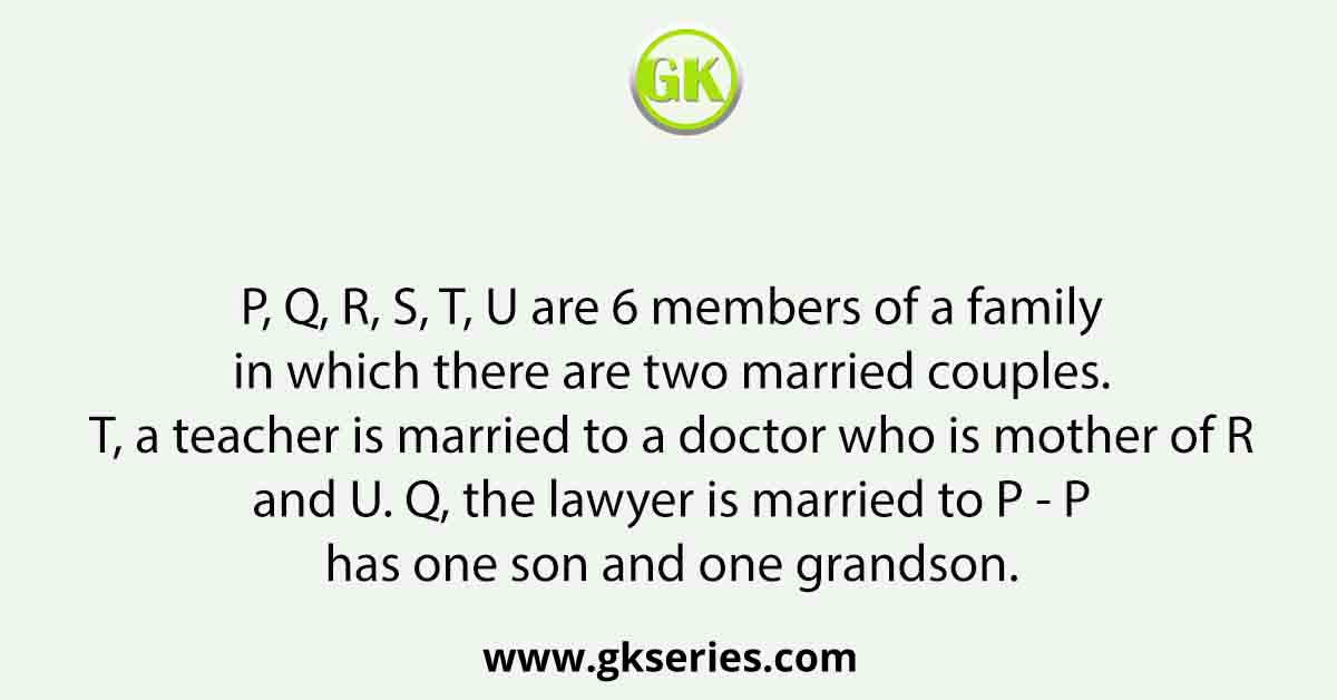 P, Q, R, S, T, U are 6 members of a family in which there are two married couples. T, a teacher is married to a doctor who is mother of R and U. Q, the lawyer is married to P - P has one son and one grandson.