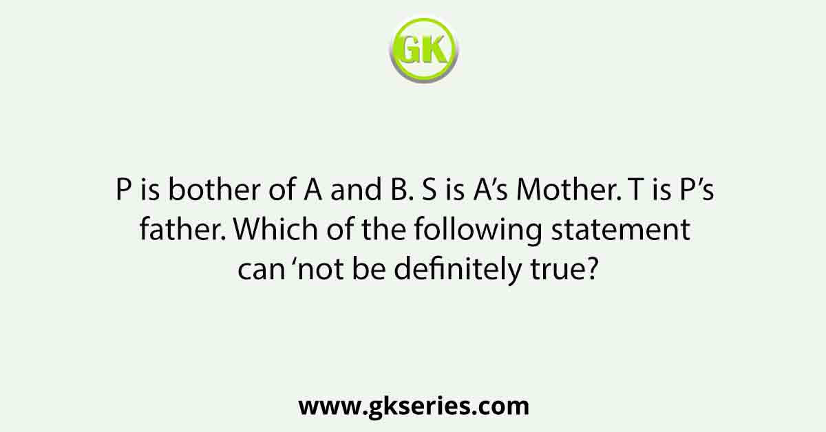 P is bother of A and B. S is A’s Mother. T is P’s father. Which of the following statement can ‘not be definitely true?
