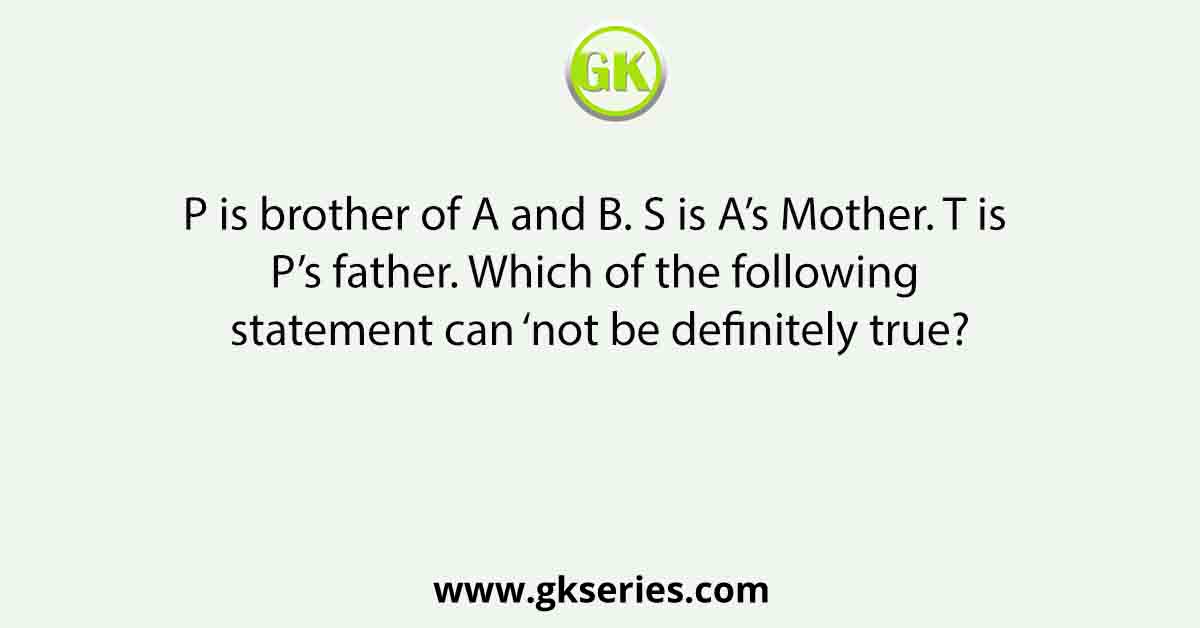 P is brother of A and B. S is A’s Mother. T is P’s father. Which of the following statement can ‘not be definitely true?