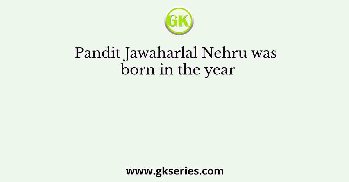 Pandit Jawaharlal Nehru was born in the year