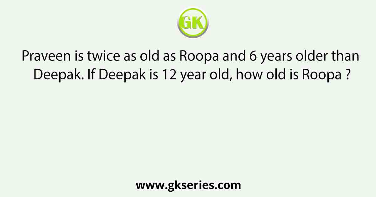 Praveen is twice as old as Roopa and 6 years older than Deepak. If Deepak is 12 year old, how old is Roopa ?