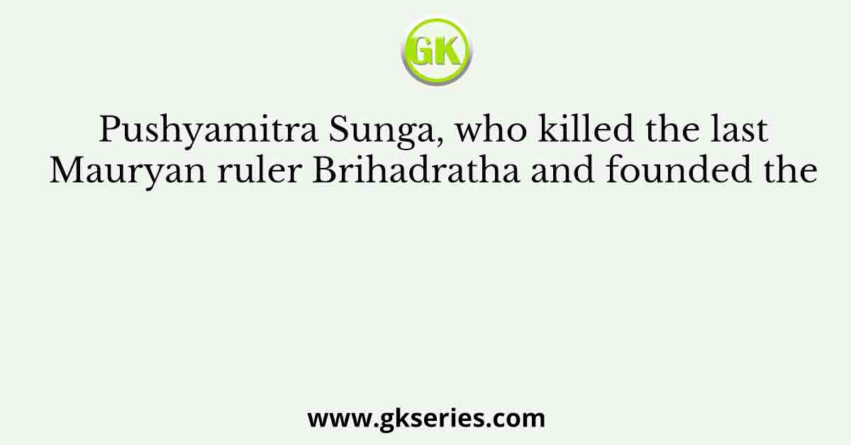 Pushyamitra Sunga, who killed the last Mauryan ruler Brihadratha and founded the