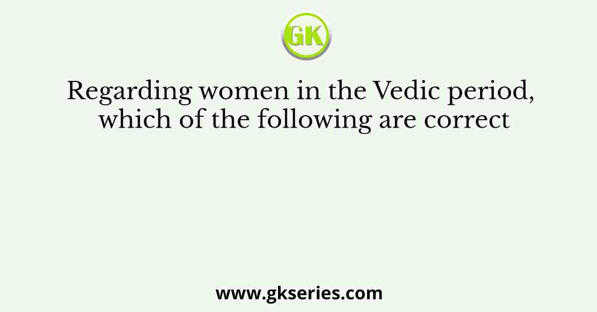 Regarding women in the Vedic period, which of the following are correct