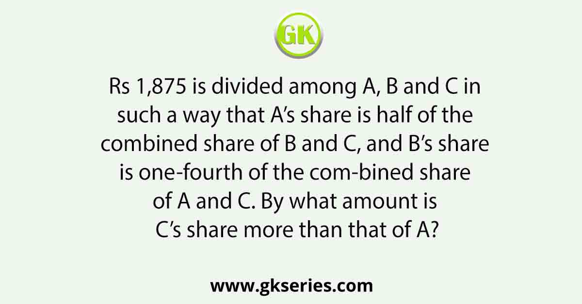 Rs 1,875 is divided among A, B and C in such a way that A’s share is half of the combined share of B and C, and B’s share is one-fourth of the com-bined share of A and C. By what amount is C’s share more than that of A?