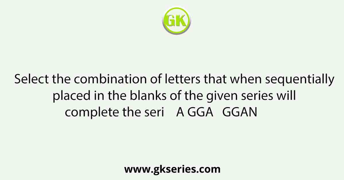 Select the combination of letters that when sequentially placed in the blanks of the given series will complete the seri    A GGA   GGAN         