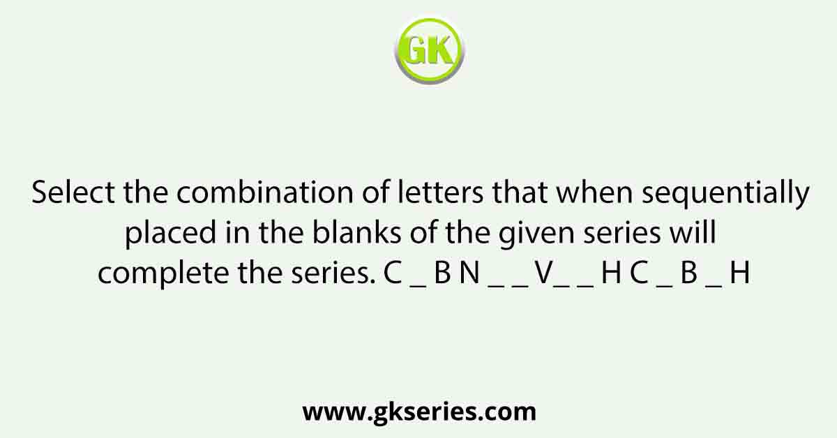 Select the combination of letters that when sequentially placed in the blanks of the given series will complete the series. C _ B N _ _ V_ _ H C _ B _ H