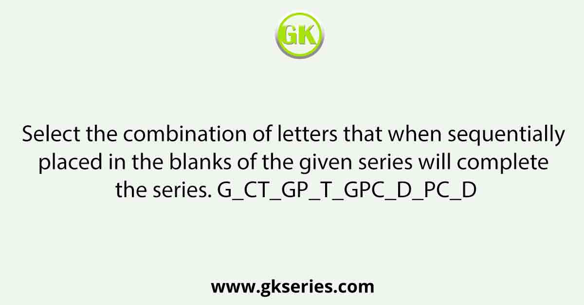 Select the combination of letters that when sequentially placed in the blanks of the given series will complete the series. G_CT_GP_T_GPC_D_PC_D