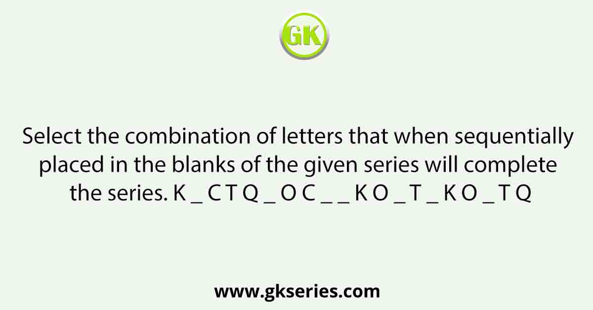 Select the combination of letters that when sequentially placed in the blanks of the given series will complete the series. K _ C T Q _ O C _ _ K O _ T _ K O _ T Q