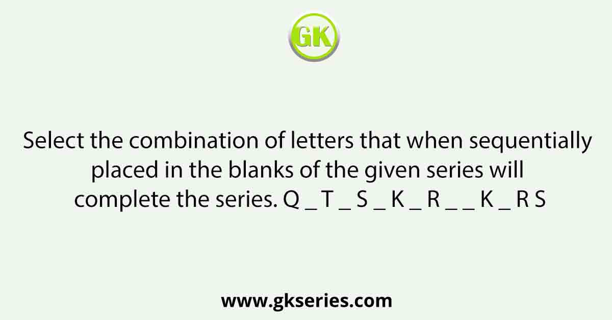 Select the combination of letters that when sequentially placed in the blanks of the given series will complete the series. Q _ T _ S _ K _ R _ _ K _ R S