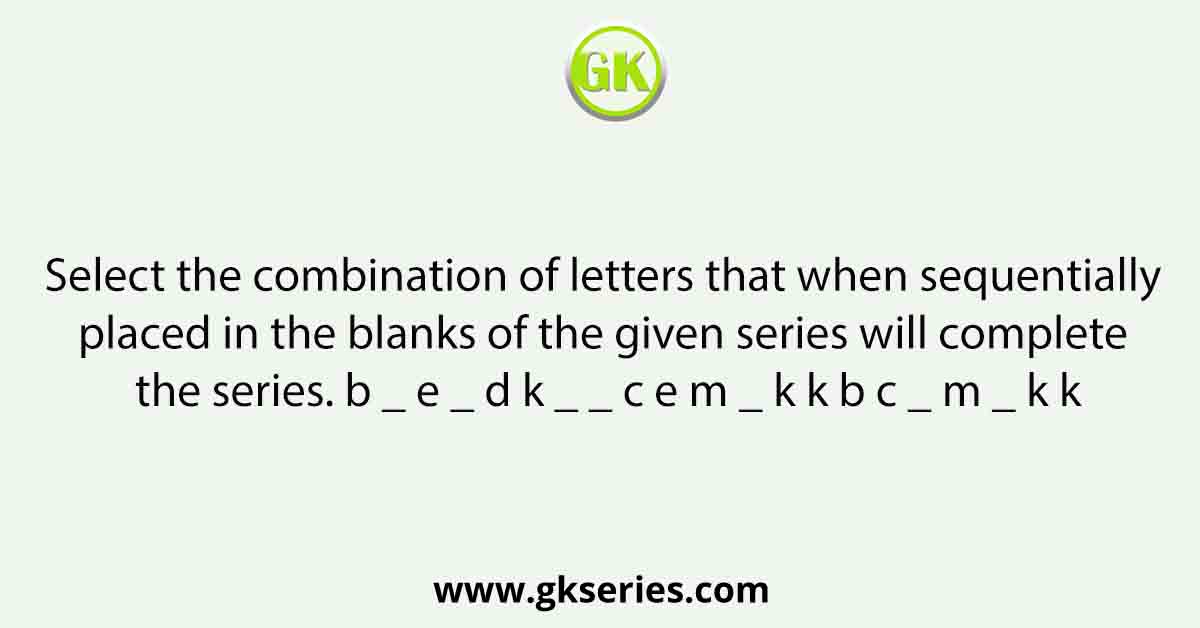 Select the combination of letters that when sequentially placed in the blanks of the given series will complete the series. b _ e _ d k _ _ c e m _ k k b c _ m _ k k