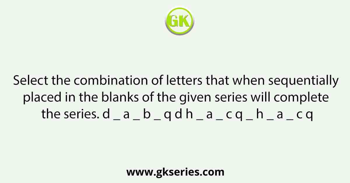 Select the combination of letters that when sequentially placed in the blanks of the given series will complete the series. d _ a _ b _ q d h _ a _ c q _ h _ a _ c q