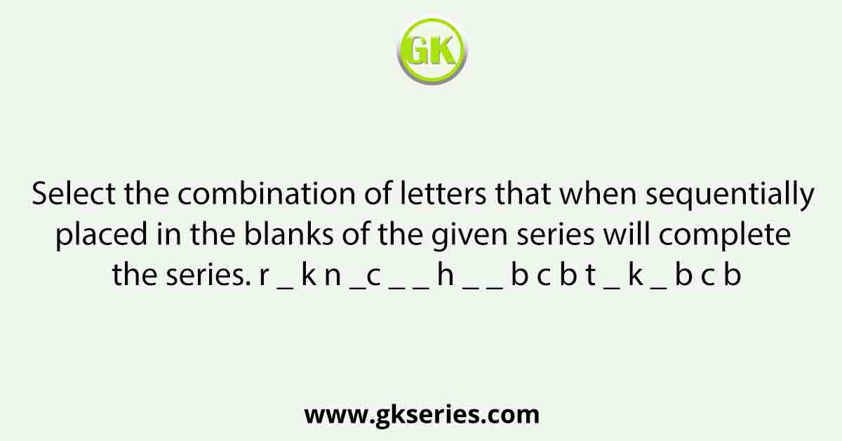 Select the combination of letters that when sequentially placed in the blanks of the given series will complete the series. r _ k n _c _ _ h _ _ b c b t _ k _ b c b
