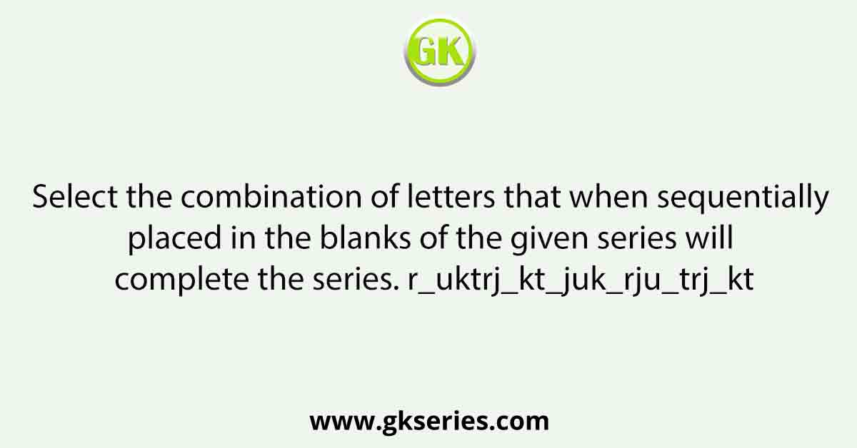 Select the combination of letters that when sequentially placed in the blanks of the given series will complete the series. r_uktrj_kt_juk_rju_trj_kt